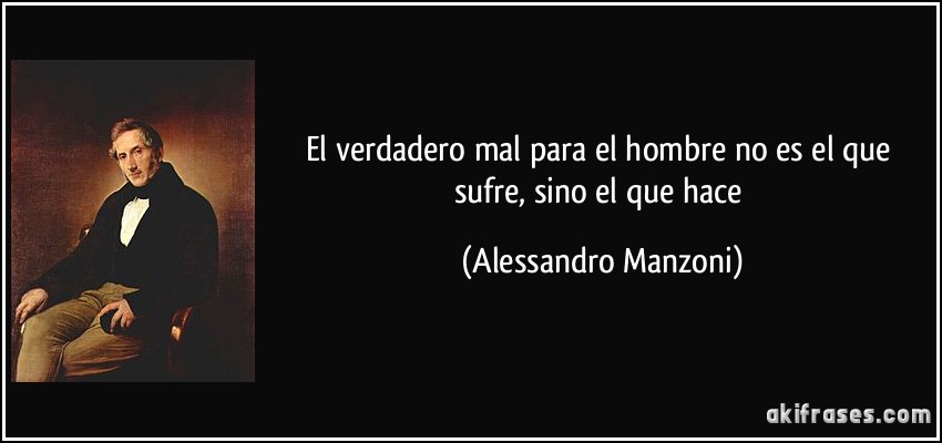 El verdadero mal para el hombre no es el que sufre, sino el que hace (Alessandro Manzoni)