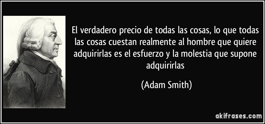El verdadero precio de todas las cosas, lo que todas las cosas cuestan realmente al hombre que quiere adquirirlas es el esfuerzo y la molestia que supone adquirirlas (Adam Smith)