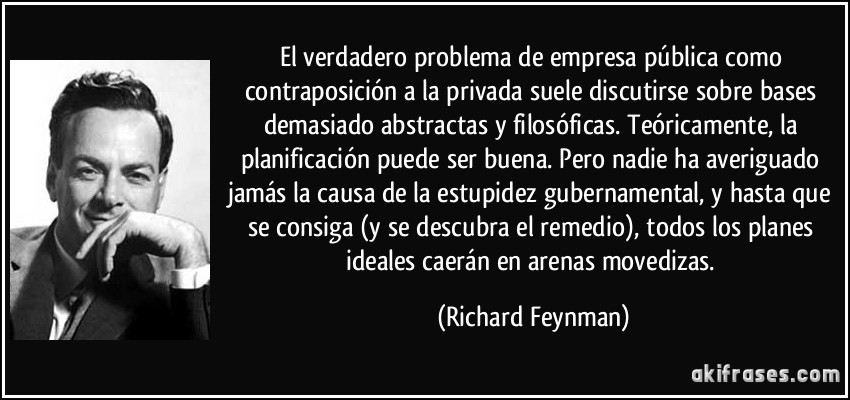 El verdadero problema de empresa pública como contraposición a la privada suele discutirse sobre bases demasiado abstractas y filosóficas. Teóricamente, la planificación puede ser buena. Pero nadie ha averiguado jamás la causa de la estupidez gubernamental, y hasta que se consiga (y se descubra el remedio), todos los planes ideales caerán en arenas movedizas. (Richard Feynman)
