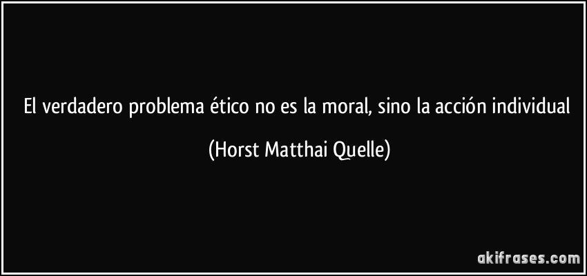El verdadero problema ético no es la moral, sino la acción individual (Horst Matthai Quelle)