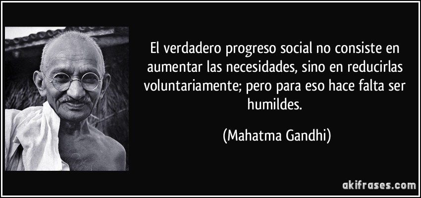 El verdadero progreso social no consiste en aumentar las necesidades, sino en reducirlas voluntariamente; pero para eso hace falta ser humildes. (Mahatma Gandhi)