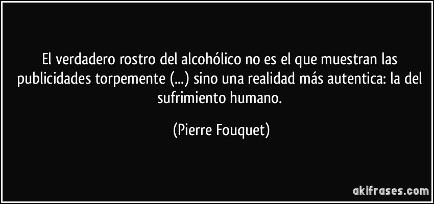 El verdadero rostro del alcohólico no es el que muestran las publicidades torpemente (...) sino una realidad más autentica: la del sufrimiento humano. (Pierre Fouquet)