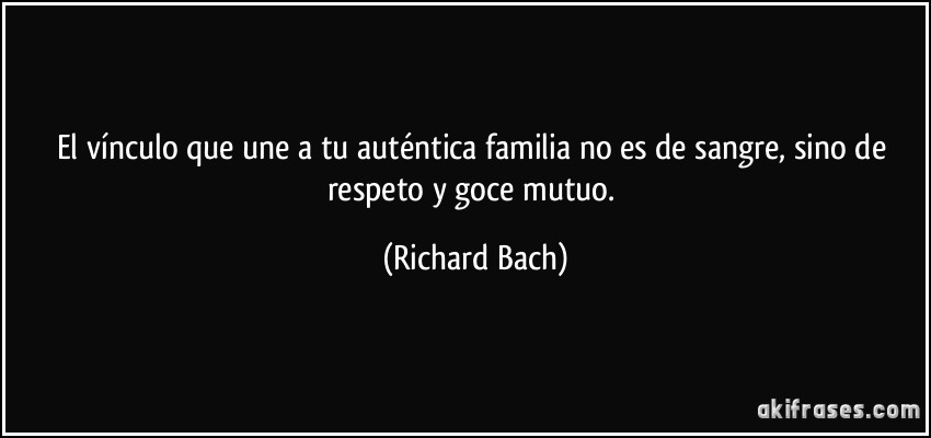 El vínculo que une a tu auténtica familia no es de sangre, sino de respeto y goce mutuo. (Richard Bach)