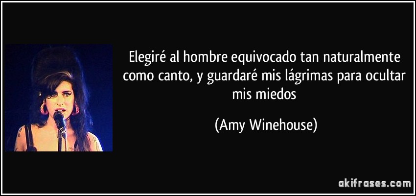 Elegiré al hombre equivocado tan naturalmente como canto, y guardaré mis lágrimas para ocultar mis miedos (Amy Winehouse)
