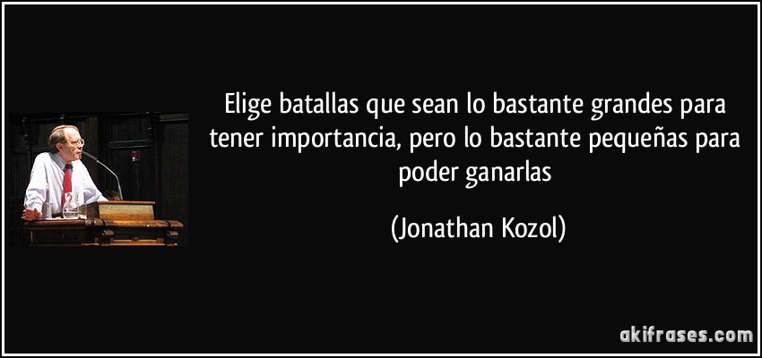 Elige batallas que sean lo bastante grandes para tener importancia, pero lo bastante pequeñas para poder ganarlas (Jonathan Kozol)