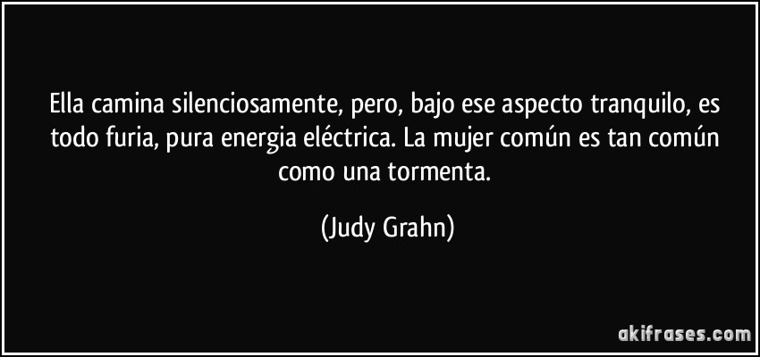 Ella camina silenciosamente, pero, bajo ese aspecto tranquilo, es todo furia, pura energia eléctrica. La mujer común es tan común como una tormenta. (Judy Grahn)