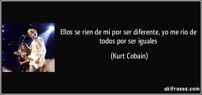 Ellos se rien de mí por ser diferente, yo me rio de todos por ser iguales (Kurt Cobain)