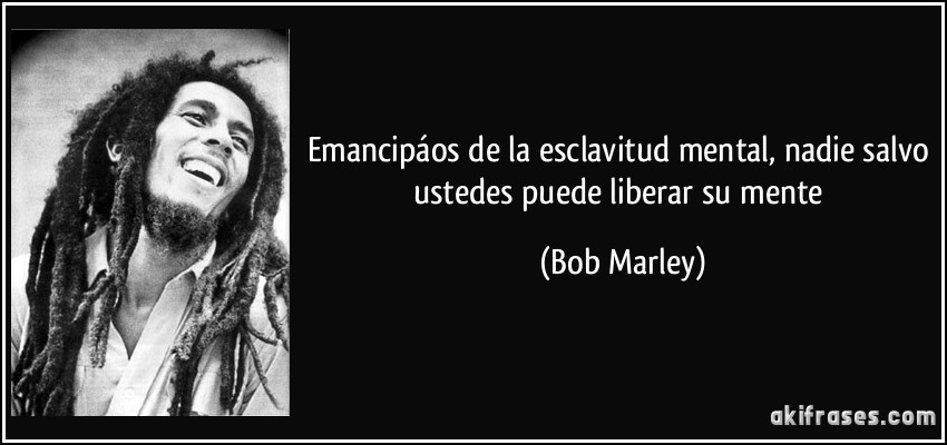 Emancipáos de la esclavitud mental, nadie salvo ustedes puede liberar su mente (Bob Marley)