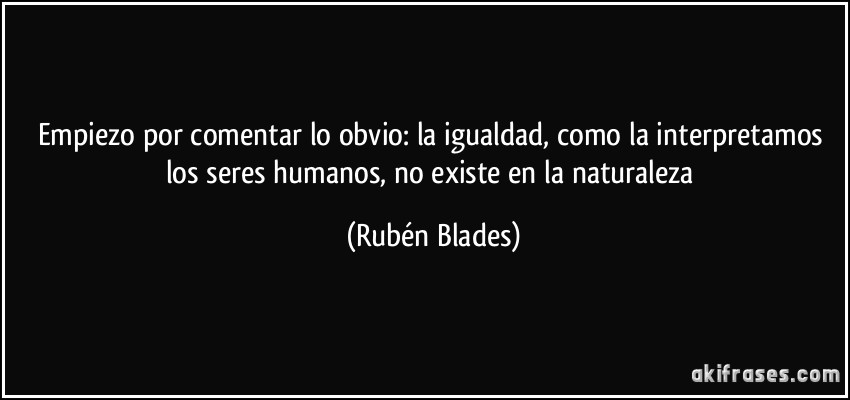 Empiezo por comentar lo obvio: la igualdad, como la interpretamos los seres humanos, no existe en la naturaleza (Rubén Blades)