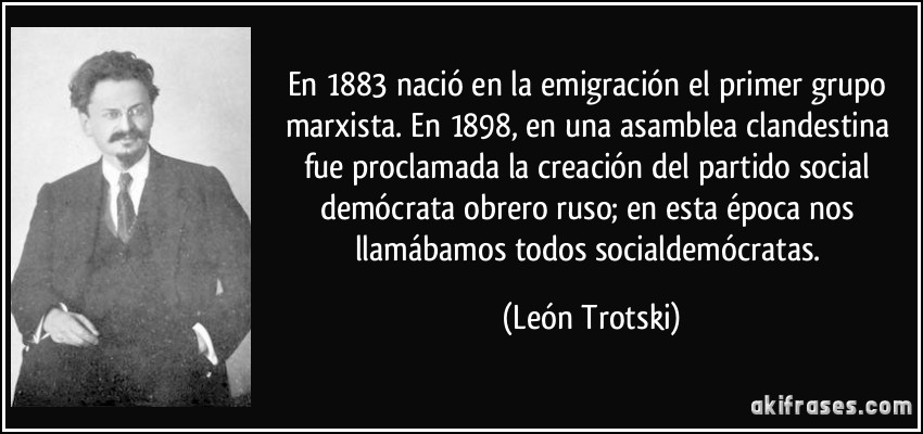 En 1883 nació en la emigración el primer grupo marxista. En 1898, en una asamblea clandestina fue proclamada la creación del partido social demócrata obrero ruso; en esta época nos llamábamos todos socialdemócratas. (León Trotski)