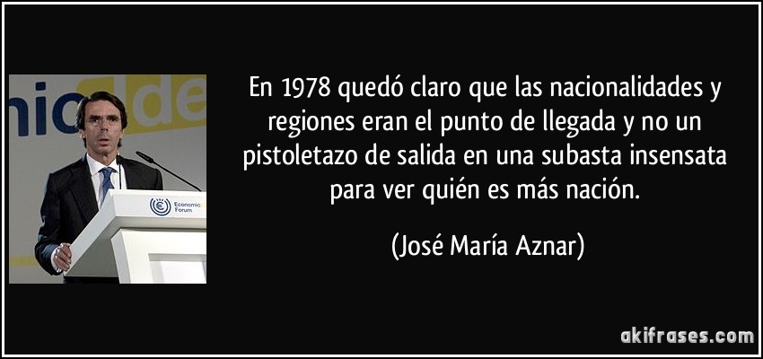 En 1978 quedó claro que las nacionalidades y regiones eran el punto de llegada y no un pistoletazo de salida en una subasta insensata para ver quién es más nación. (José María Aznar)