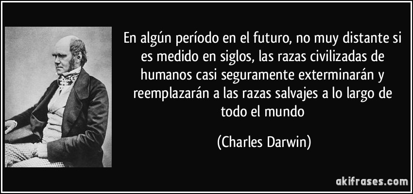 En algún período en el futuro, no muy distante si es medido en siglos, las razas civilizadas de humanos casi seguramente exterminarán y reemplazarán a las razas salvajes a lo largo de todo el mundo (Charles Darwin)