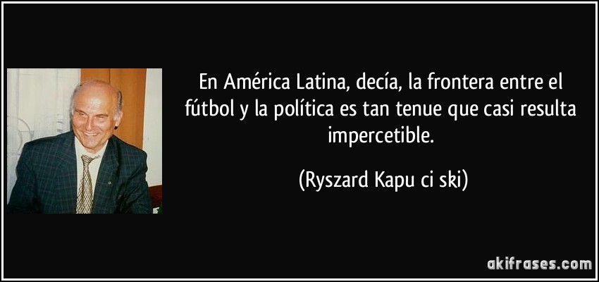 En América Latina, decía, la frontera entre el fútbol y la política es tan tenue que casi resulta impercetible. (Ryszard Kapuściński)
