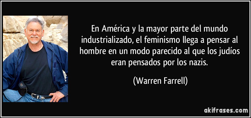 En América y la mayor parte del mundo industrializado, el feminismo llega a pensar al hombre en un modo parecido al que los judíos eran pensados por los nazis. (Warren Farrell)