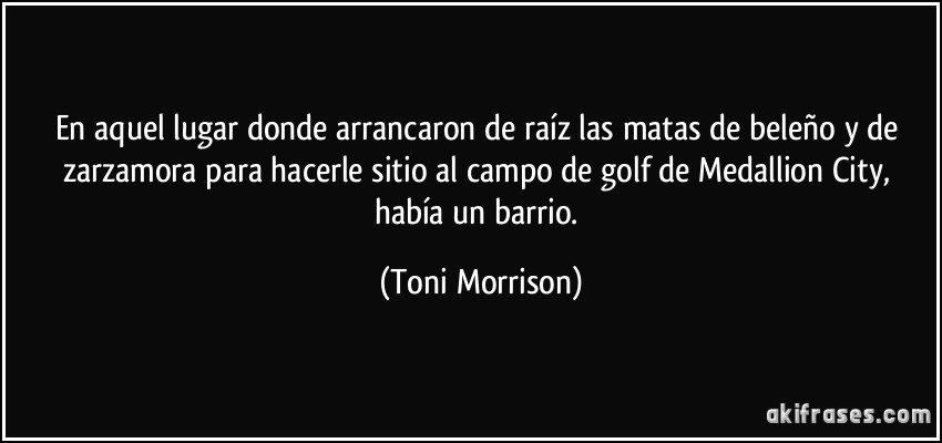 En aquel lugar donde arrancaron de raíz las matas de beleño y de zarzamora para hacerle sitio al campo de golf de Medallion City, había un barrio. (Toni Morrison)