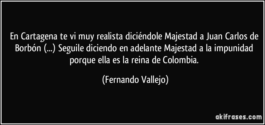 En Cartagena te vi muy realista diciéndole Majestad a Juan Carlos de Borbón (...) Seguile diciendo en adelante Majestad a la impunidad porque ella es la reina de Colombia. (Fernando Vallejo)