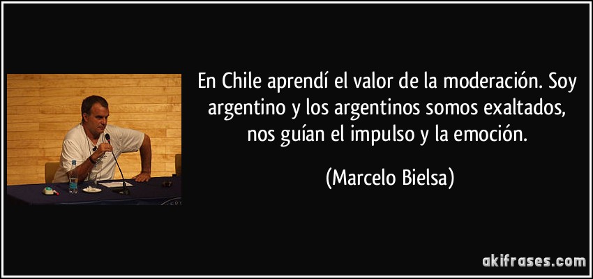 En Chile aprendí el valor de la moderación. Soy argentino y los argentinos somos exaltados, nos guían el impulso y la emoción. (Marcelo Bielsa)