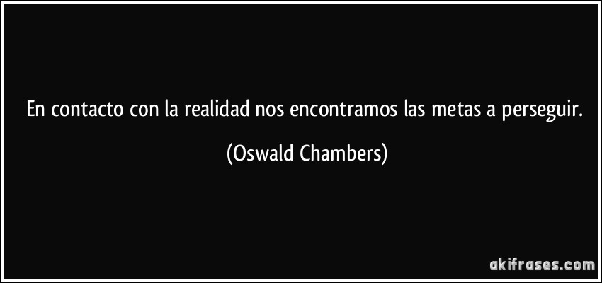 En contacto con la realidad nos encontramos las metas a perseguir. (Oswald Chambers)