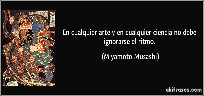 En cualquier arte y en cualquier ciencia no debe ignorarse el ritmo. (Miyamoto Musashi)