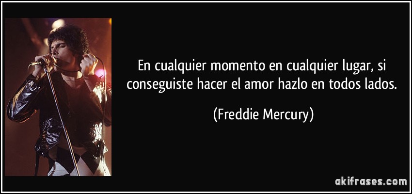 En cualquier momento en cualquier lugar, si conseguiste hacer el amor hazlo en todos lados. (Freddie Mercury)