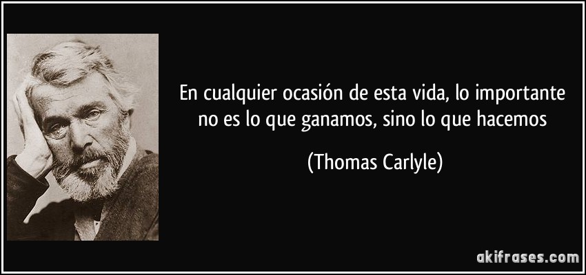En cualquier ocasión de esta vida, lo importante no es lo que ganamos, sino lo que hacemos (Thomas Carlyle)
