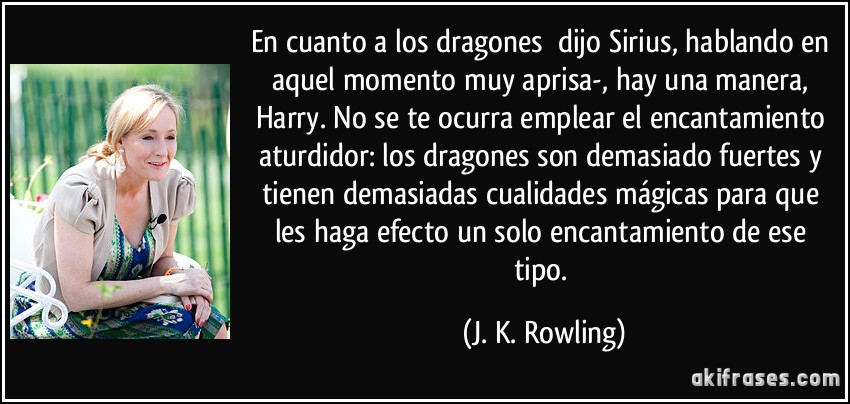 En cuanto a los dragones dijo Sirius, hablando en aquel momento muy aprisa-, hay una manera, Harry. No se te ocurra emplear el encantamiento aturdidor: los dragones son demasiado fuertes y tienen demasiadas cualidades mágicas para que les haga efecto un solo encantamiento de ese tipo. (J. K. Rowling)