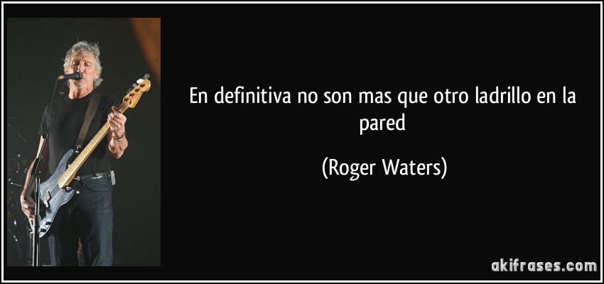 En definitiva no son mas que otro ladrillo en la pared (Roger Waters)