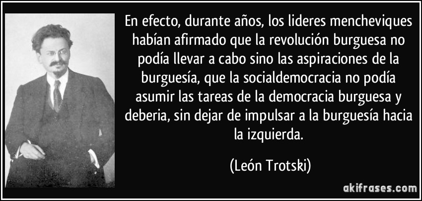 En efecto, durante años, los lideres mencheviques habían afirmado que la revolución burguesa no podía llevar a cabo sino las aspiraciones de la burguesía, que la socialdemocracia no podía asumir las tareas de la democracia burguesa y deberia, sin dejar de impulsar a la burguesía hacia la izquierda. (León Trotski)