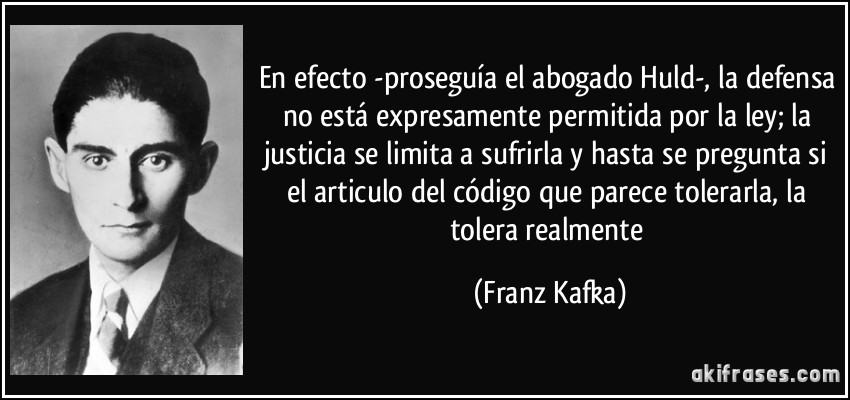 En efecto -proseguía el abogado Huld-, la defensa no está expresamente permitida por la ley; la justicia se limita a sufrirla y hasta se pregunta si el articulo del código que parece tolerarla, la tolera realmente (Franz Kafka)