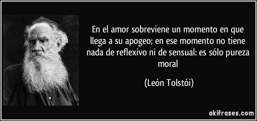 En el amor sobreviene un momento en que llega a su apogeo; en ese momento no tiene nada de reflexivo ni de sensual: es sólo pureza moral (León Tolstói)