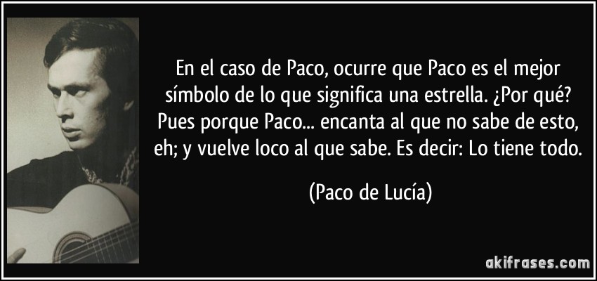 En el caso de Paco, ocurre que Paco es el mejor símbolo de lo que significa una estrella. ¿Por qué? Pues porque Paco... encanta al que no sabe de esto, eh; y vuelve loco al que sabe. Es decir: Lo tiene todo. (Paco de Lucía)