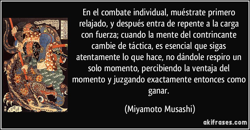 En el combate individual, muéstrate primero relajado, y después entra de repente a la carga con fuerza; cuando la mente del contrincante cambie de táctica, es esencial que sigas atentamente lo que hace, no dándole respiro un solo momento, percibiendo la ventaja del momento y juzgando exactamente entonces como ganar. (Miyamoto Musashi)