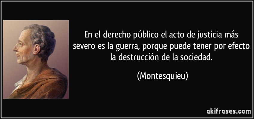 En el derecho público el acto de justicia más severo es la guerra, porque puede tener por efecto la destrucción de la sociedad. (Montesquieu)