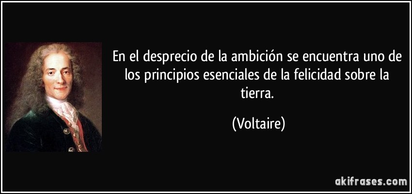 En el desprecio de la ambición se encuentra uno de los principios esenciales de la felicidad sobre la tierra. (Voltaire)