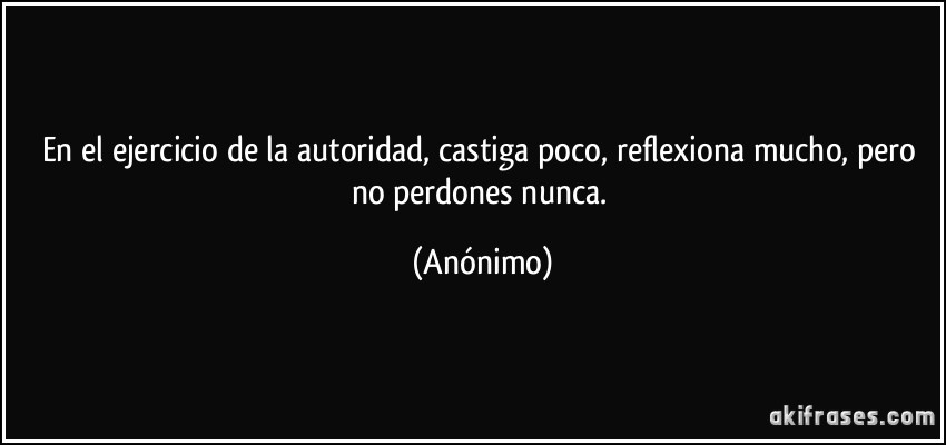 En el ejercicio de la autoridad, castiga poco, reflexiona mucho, pero no perdones nunca. (Anónimo)