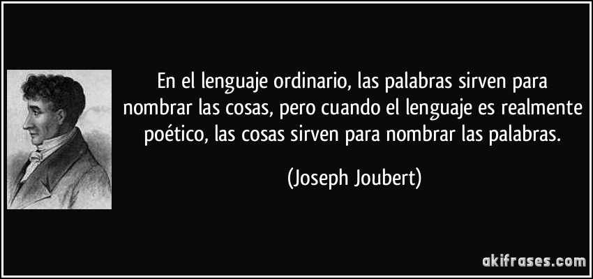En el lenguaje ordinario, las palabras sirven para nombrar las cosas, pero cuando el lenguaje es realmente poético, las cosas sirven para nombrar las palabras. (Joseph Joubert)