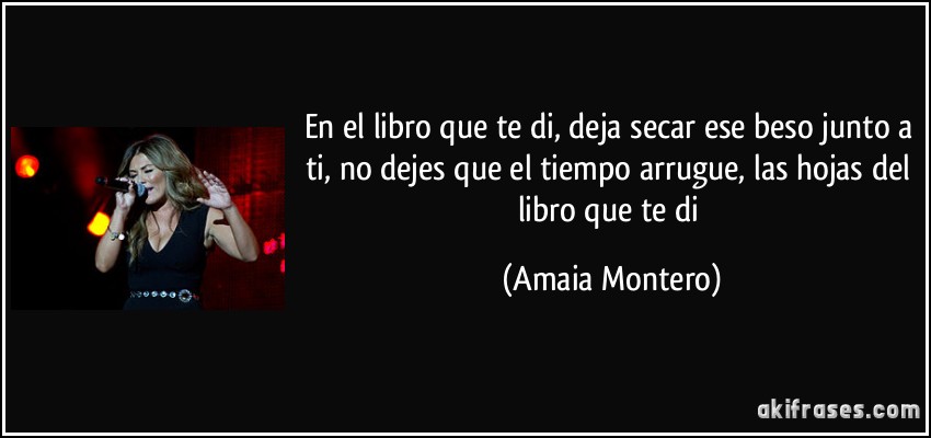 En el libro que te di, deja secar ese beso junto a ti, no dejes que el tiempo arrugue, las hojas del libro que te di (Amaia Montero)