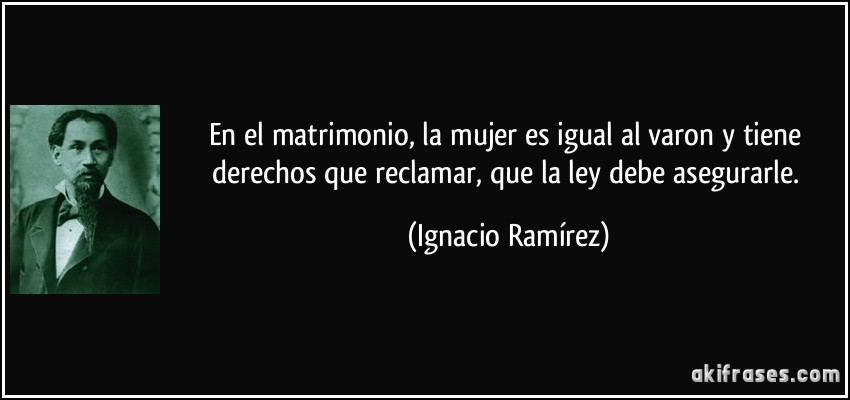 En el matrimonio, la mujer es igual al varon y tiene derechos que reclamar, que la ley debe asegurarle. (Ignacio Ramírez)