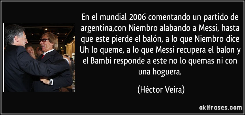 En el mundial 2006 comentando un partido de argentina,con Niembro alabando a Messi, hasta que este pierde el balón, a lo que Niembro dice Uh lo queme, a lo que Messi recupera el balon y el Bambi responde a este no lo quemas ni con una hoguera. (Héctor Veira)
