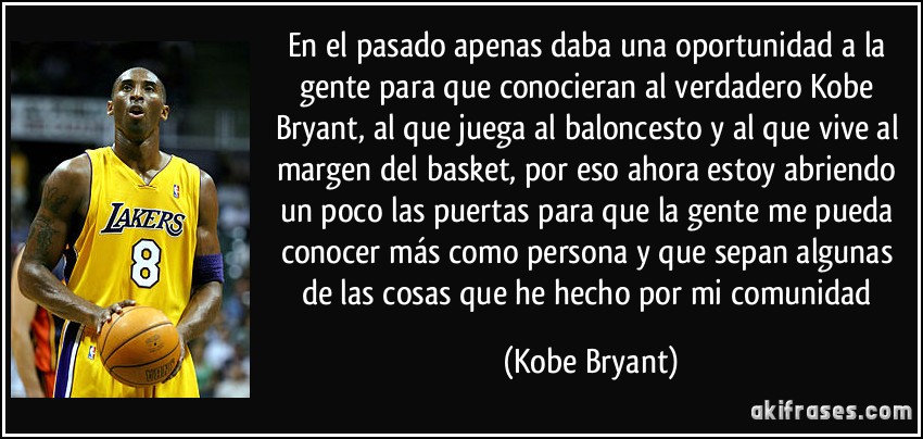 En el pasado apenas daba una oportunidad a la gente para que conocieran al verdadero Kobe Bryant, al que juega al baloncesto y al que vive al margen del basket, por eso ahora estoy abriendo un poco las puertas para que la gente me pueda conocer más como persona y que sepan algunas de las cosas que he hecho por mi comunidad (Kobe Bryant)