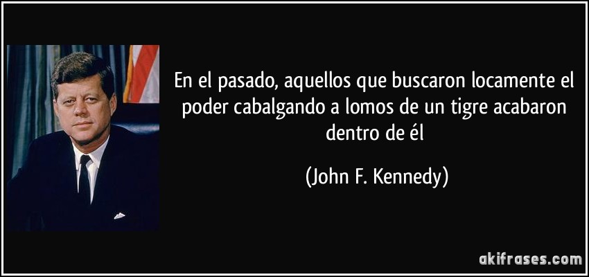 En el pasado, aquellos que buscaron locamente el poder cabalgando a lomos de un tigre acabaron dentro de él (John F. Kennedy)