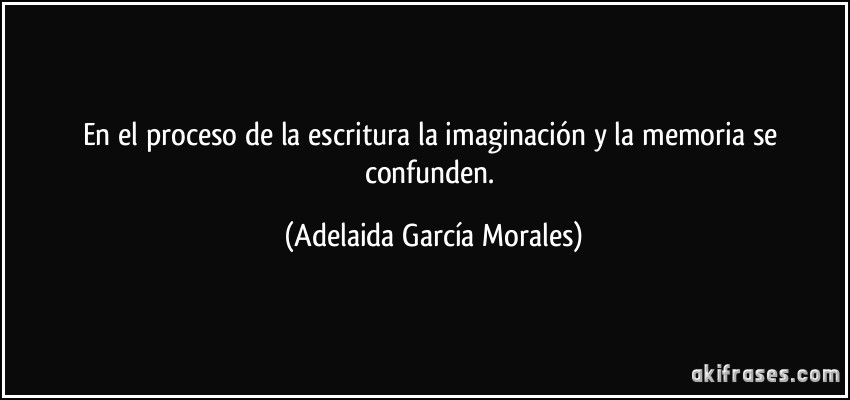 En el proceso de la escritura la imaginación y la memoria se confunden. (Adelaida García Morales)