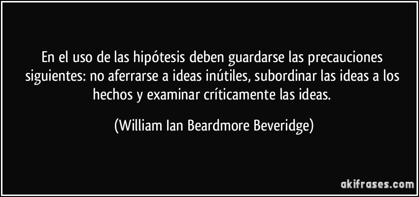 En el uso de las hipótesis deben guardarse las precauciones siguientes: no aferrarse a ideas inútiles, subordinar las ideas a los hechos y examinar críticamente las ideas. (William Ian Beardmore Beveridge)