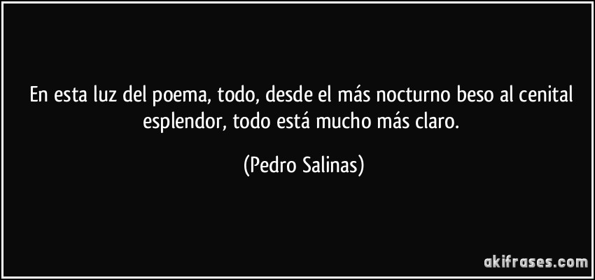 En esta luz del poema, todo, desde el más nocturno beso al cenital esplendor, todo está mucho más claro. (Pedro Salinas)