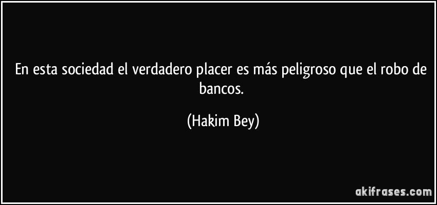 En esta sociedad el verdadero placer es más peligroso que el robo de bancos. (Hakim Bey)