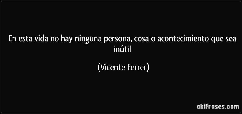 En esta vida no hay ninguna persona, cosa o acontecimiento que sea inútil (Vicente Ferrer)
