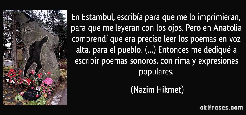 En Estambul, escribía para que me lo imprimieran, para que me leyeran con los ojos. Pero en Anatolia comprendí que era preciso leer los poemas en voz alta, para el pueblo. (...) Entonces me dediqué a escribir poemas sonoros, con rima y expresiones populares. (Nazim Hikmet)