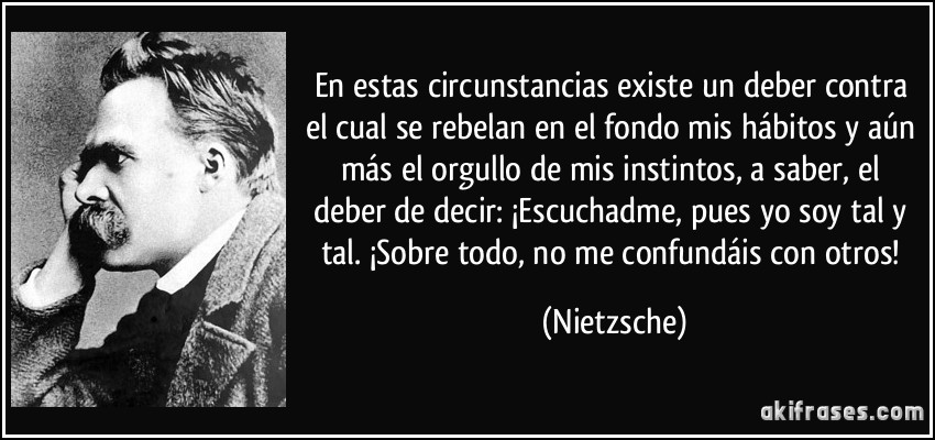 En estas circunstancias existe un deber contra el cual se rebelan en el fondo mis hábitos y aún más el orgullo de mis instintos, a saber, el deber de decir: ¡Escuchadme, pues yo soy tal y tal. ¡Sobre todo, no me confundáis con otros! (Nietzsche)