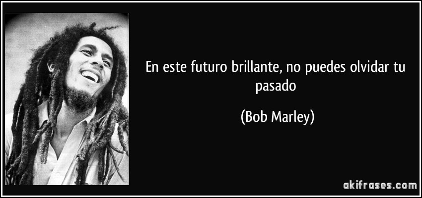 En este futuro brillante, no puedes olvidar tu pasado (Bob Marley)