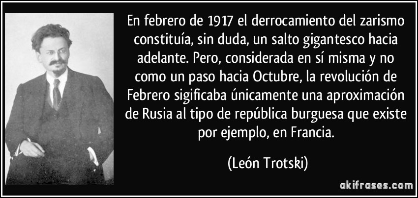 En febrero de 1917 el derrocamiento del zarismo constituía, sin duda, un salto gigantesco hacia adelante. Pero, considerada en sí misma y no como un paso hacia Octubre, la revolución de Febrero sigificaba únicamente una aproximación de Rusia al tipo de república burguesa que existe por ejemplo, en Francia. (León Trotski)